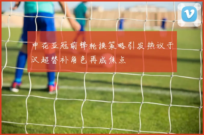 申花亚冠前锋轮换策略引发热议于汉超替补角色再成焦点